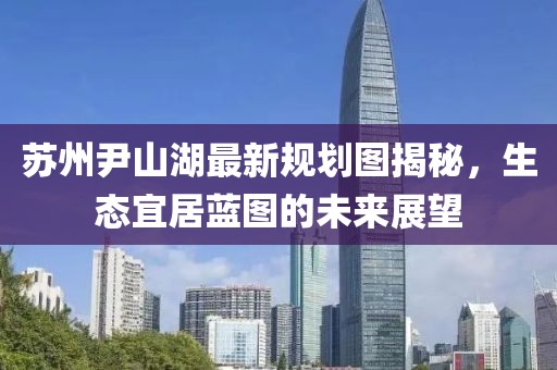 蘇州尹山湖最新規(guī)劃圖揭秘，生態(tài)宜居藍圖的未來展望