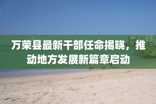 萬榮縣最新干部任命揭曉，推動(dòng)地方發(fā)展新篇章啟動(dòng)