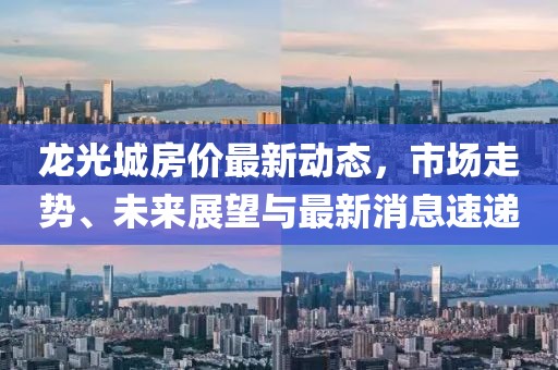 龍光城房價最新動態(tài)，市場走勢、未來展望與最新消息速遞