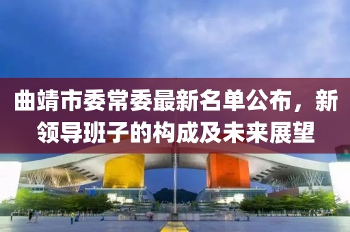 曲靖市委常委最新名單公布，新領(lǐng)導(dǎo)班子的構(gòu)成及未來展望