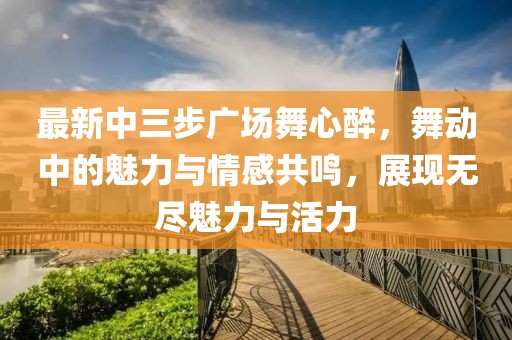 最新中三步廣場舞心醉，舞動中的魅力與情感共鳴，展現(xiàn)無盡魅力與活力
