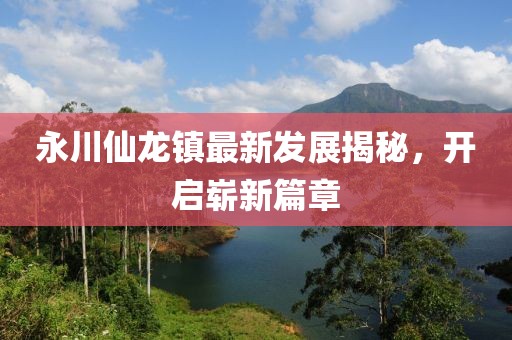 永川仙龍鎮(zhèn)最新發(fā)展揭秘，開啟嶄新篇章