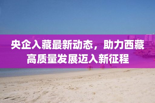 央企入藏最新動(dòng)態(tài)，助力西藏高質(zhì)量發(fā)展邁入新征程