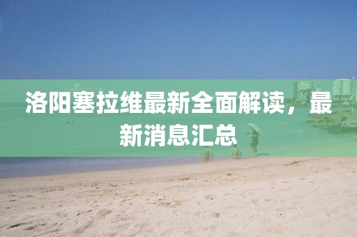 洛陽(yáng)塞拉維最新全面解讀，最新消息匯總