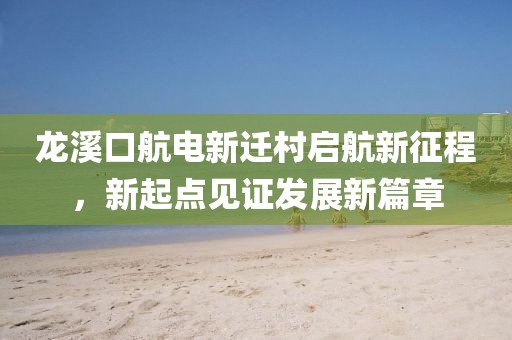 龍溪口航電新遷村啟航新征程，新起點見證發(fā)展新篇章