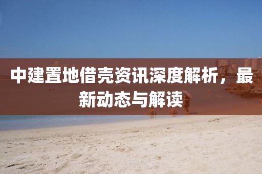 中建置地借殼資訊深度解析，最新動態(tài)與解讀