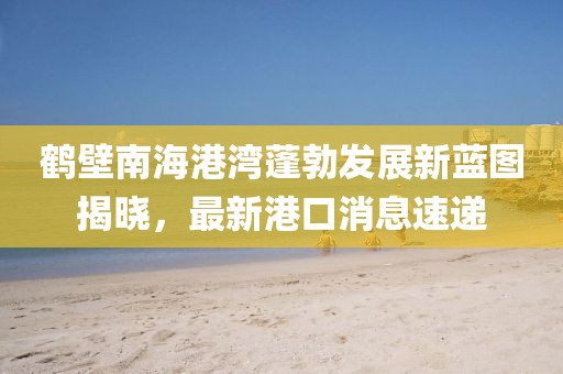 鶴壁南海港灣蓬勃發(fā)展新藍(lán)圖揭曉，最新港口消息速遞