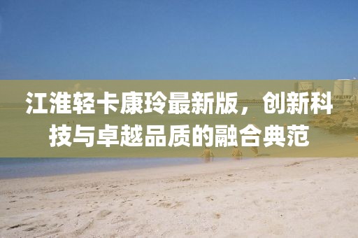 江淮輕卡康玲最新版，創(chuàng)新科技與卓越品質(zhì)的融合典范