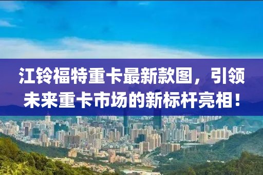 江鈴福特重卡最新款圖，引領未來重卡市場的新標桿亮相！