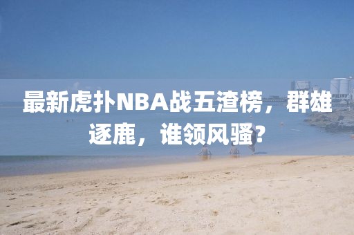 最新虎撲NBA戰(zhàn)五渣榜，群雄逐鹿，誰(shuí)領(lǐng)風(fēng)騷？