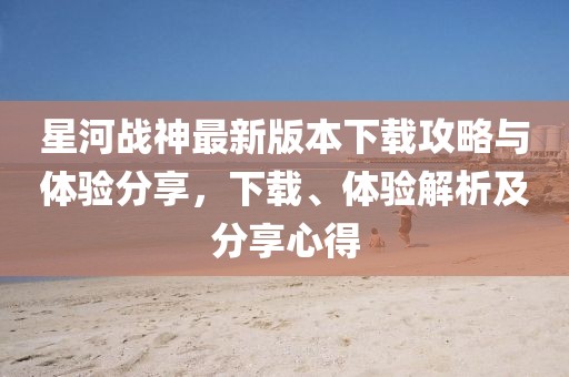 星河戰(zhàn)神最新版本下載攻略與體驗(yàn)分享，下載、體驗(yàn)解析及分享心得