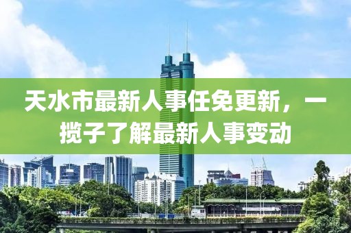 天水市最新人事任免更新，一攬子了解最新人事變動(dòng)