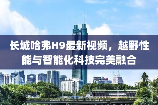 長城哈弗H9最新視頻，越野性能與智能化科技完美融合