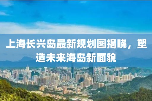 上海長(zhǎng)興島最新規(guī)劃圖揭曉，塑造未來(lái)海島新面貌