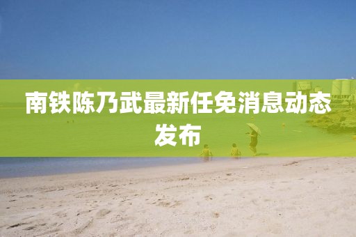 南鐵陳乃武最新任免消息動態(tài)發(fā)布