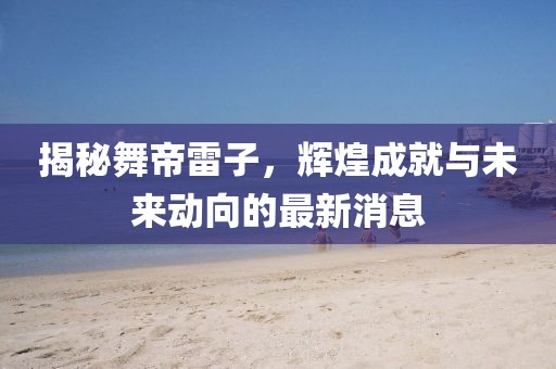 揭秘舞帝雷子，輝煌成就與未來(lái)動(dòng)向的最新消息