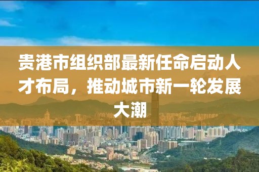 貴港市組織部最新任命啟動人才布局，推動城市新一輪發(fā)展大潮