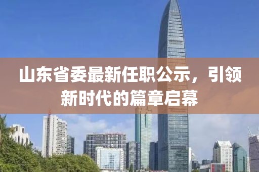 山東省委最新任職公示，引領(lǐng)新時(shí)代的篇章啟幕