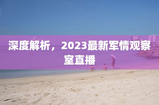 深度解析，2023最新軍情觀察室直播