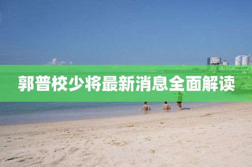 郭普校少將最新消息全面解讀