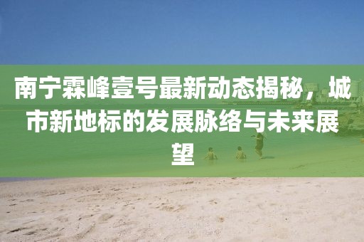 南寧霖峰壹號最新動態(tài)揭秘，城市新地標(biāo)的發(fā)展脈絡(luò)與未來展望