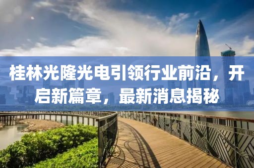 桂林光隆光電引領行業(yè)前沿，開啟新篇章，最新消息揭秘