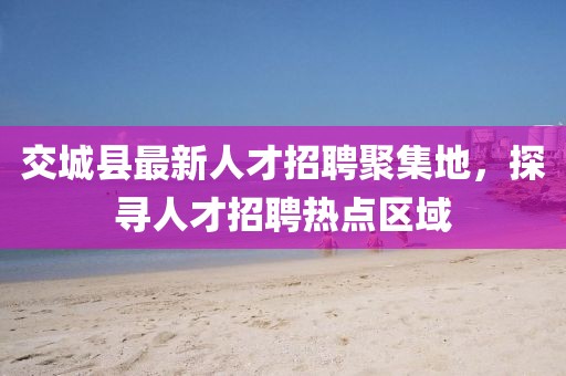 交城縣最新人才招聘聚集地，探尋人才招聘熱點區(qū)域