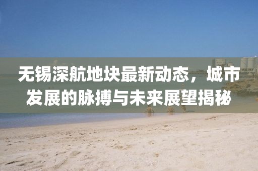 無錫深航地塊最新動態(tài)，城市發(fā)展的脈搏與未來展望揭秘