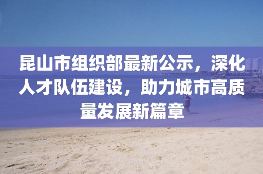 昆山市組織部最新公示，深化人才隊伍建設(shè)，助力城市高質(zhì)量發(fā)展新篇章