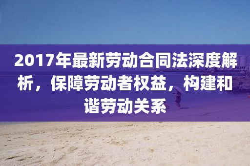 2017年最新勞動(dòng)合同法深度解析，保障勞動(dòng)者權(quán)益，構(gòu)建和諧勞動(dòng)關(guān)系
