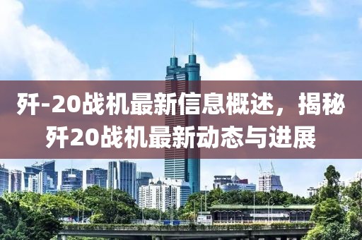 殲-20戰(zhàn)機最新信息概述，揭秘殲20戰(zhàn)機最新動態(tài)與進(jìn)展