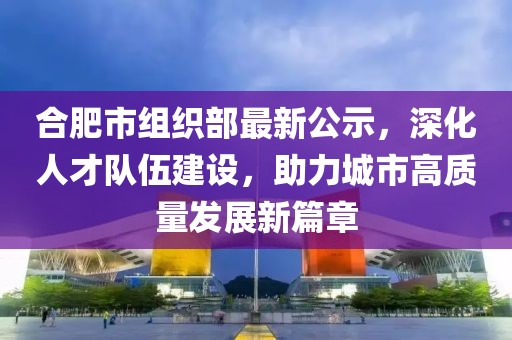 合肥市組織部最新公示，深化人才隊(duì)伍建設(shè)，助力城市高質(zhì)量發(fā)展新篇章