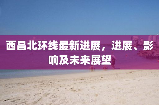 西昌北環(huán)線最新進(jìn)展，進(jìn)展、影響及未來展望