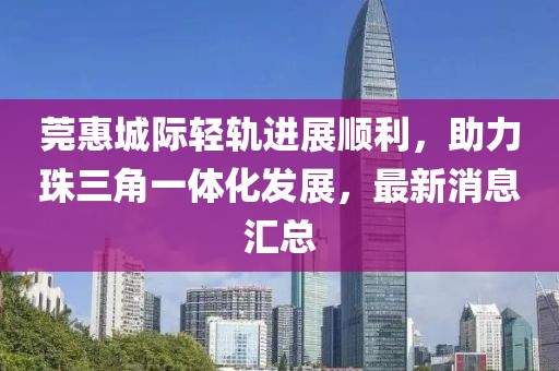 莞惠城際輕軌進(jìn)展順利，助力珠三角一體化發(fā)展，最新消息匯總