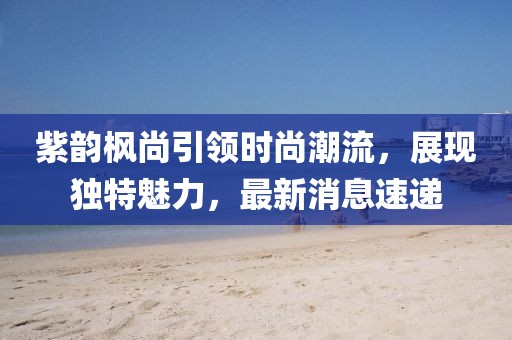 紫韻楓尚引領(lǐng)時(shí)尚潮流，展現(xiàn)獨(dú)特魅力，最新消息速遞