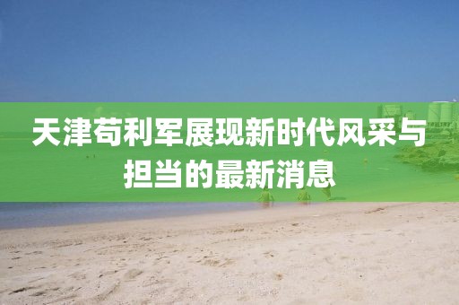 天津茍利軍展現(xiàn)新時(shí)代風(fēng)采與擔(dān)當(dāng)?shù)淖钚孪? width=