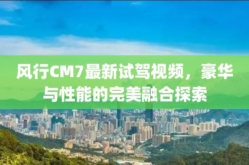 風(fēng)行CM7最新試駕視頻，豪華與性能的完美融合探索