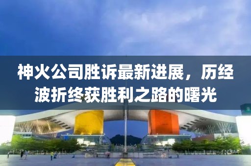 神火公司勝訴最新進展，歷經(jīng)波折終獲勝利之路的曙光