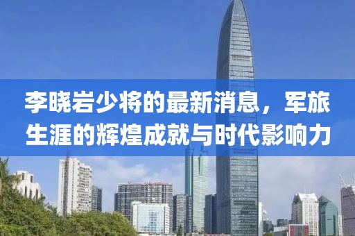 李曉巖少將的最新消息，軍旅生涯的輝煌成就與時代影響力