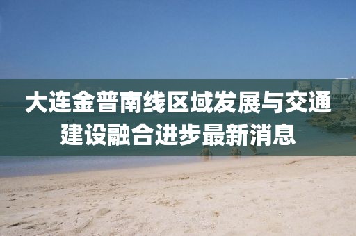大連金普南線區(qū)域發(fā)展與交通建設融合進步最新消息