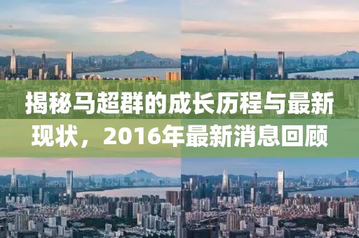 揭秘馬超群的成長(zhǎng)歷程與最新現(xiàn)狀，2016年最新消息回顧
