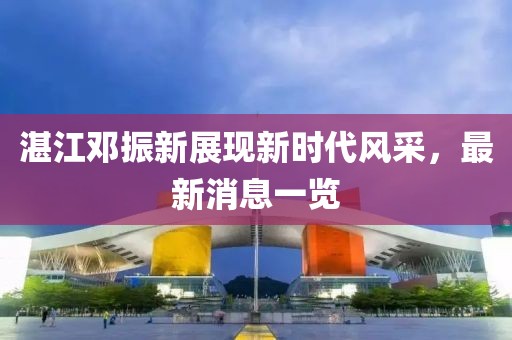 湛江鄧振新展現(xiàn)新時代風采，最新消息一覽