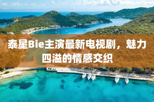 泰星Bie主演最新電視劇，魅力四溢的情感交織