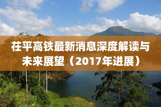 茌平高鐵最新消息深度解讀與未來展望（2017年進展）