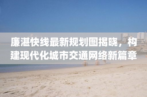 廉湛快線最新規(guī)劃圖揭曉，構(gòu)建現(xiàn)代化城市交通網(wǎng)絡(luò)新篇章