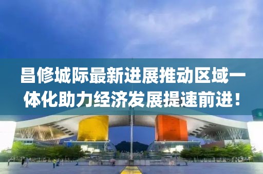 昌修城際最新進(jìn)展推動(dòng)區(qū)域一體化助力經(jīng)濟(jì)發(fā)展提速前進(jìn)！