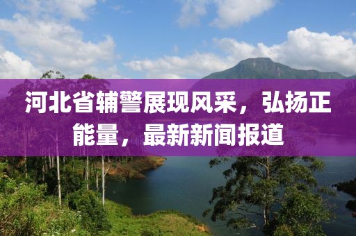 河北省輔警展現(xiàn)風采，弘揚正能量，最新新聞報道