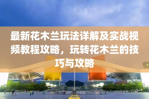 最新花木蘭玩法詳解及實(shí)戰(zhàn)視頻教程攻略，玩轉(zhuǎn)花木蘭的技巧與攻略