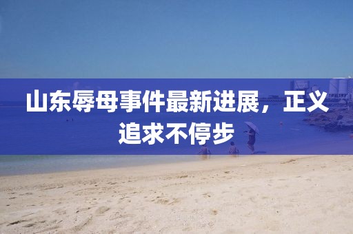 山東辱母事件最新進展，正義追求不停步