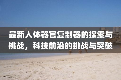最新人體器官復(fù)制器的探索與挑戰(zhàn)，科技前沿的挑戰(zhàn)與突破